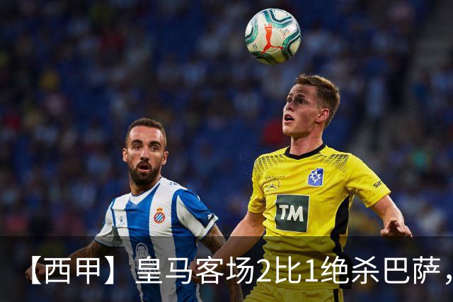 【西甲】皇马客场2比1绝杀巴萨，姆巴佩双响