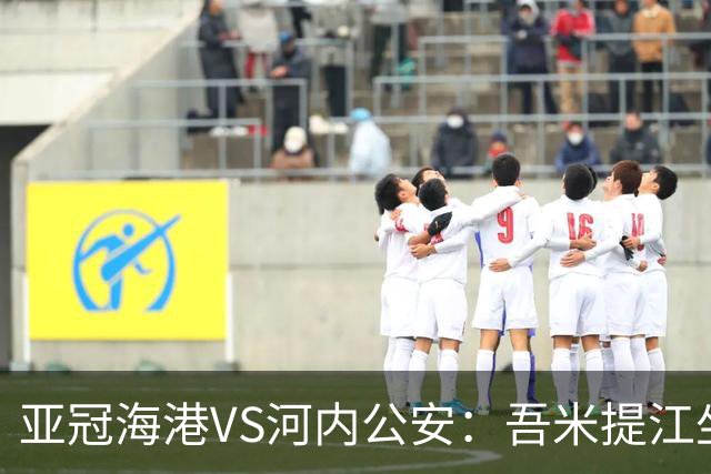 亚冠海港VS河内公安：吾米提江坐镇 刘祝润出击 6大外援领衔中轴线