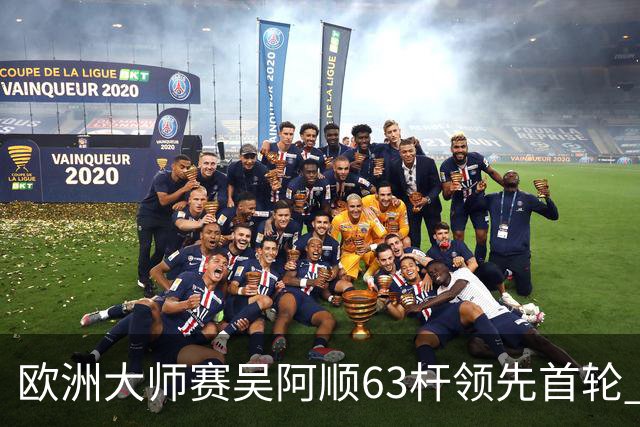 欧洲大师赛吴阿顺63杆领先首轮 李昊桐并列26位