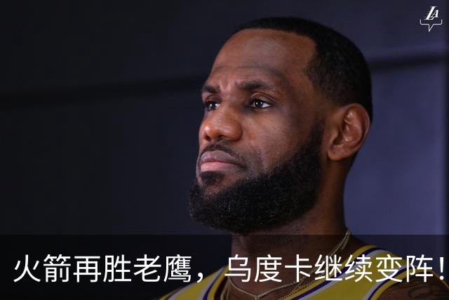 火箭再胜老鹰，乌度卡继续变阵！主控回归，谢泼德重回2阵，饼皇升任第2中锋