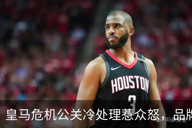 皇马危机公关冷处理惹众怒，品牌信任面临透支风险