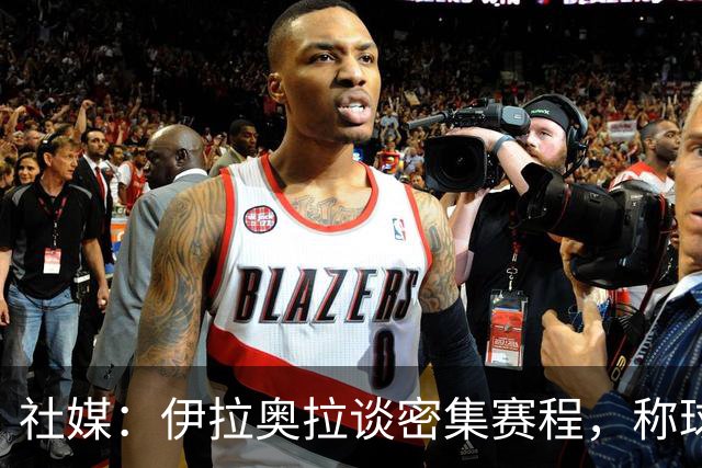 社媒：伊拉奥拉谈密集赛程，称球队状态会有起伏