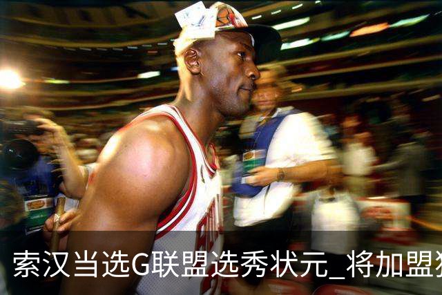 索汉当选G联盟选秀状元 将加盟独行侠下属德州传奇队