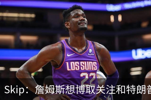 Skip：詹姆斯想博取关注&特朗普只是在玩政治 但LBJ场下是好榜样